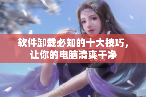 软件卸载必知的十大技巧，让你的电脑清爽干净