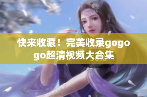 快来收藏！完美收录gogogo超清视频大合集