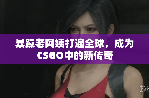 暴躁老阿姨打遍全球，成为CSGO中的新传奇