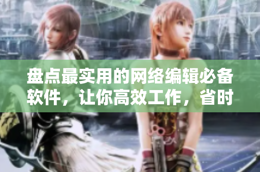 盘点最实用的网络编辑必备软件，让你高效工作，省时省力！