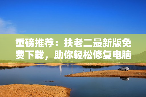 重磅推荐：扶老二最新版免费下载，助你轻松修复电脑问题