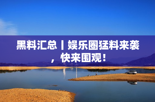 黑料汇总丨娱乐圈猛料来袭，快来围观！