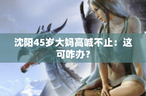 沈阳45岁大妈高喊不止：这可咋办？