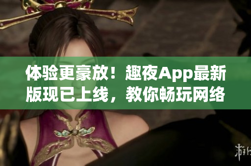 体验更豪放！趣夜App最新版现已上线，教你畅玩网络约会
