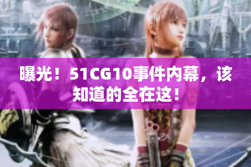 曝光！51CG10事件内幕，该知道的全在这！