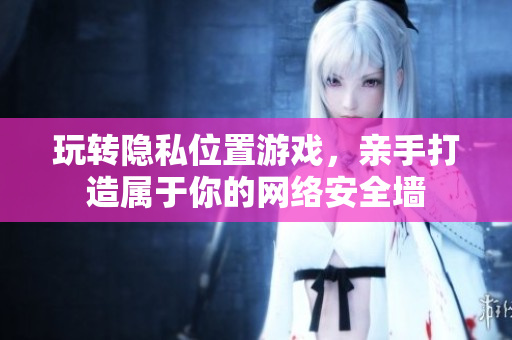 玩转隐私位置游戏，亲手打造属于你的网络安全墙