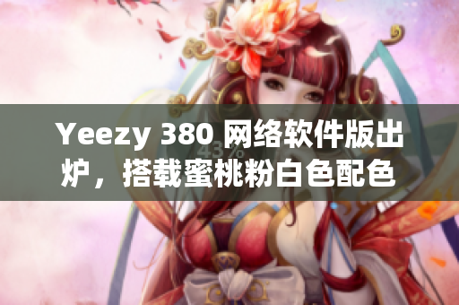 Yeezy 380 网络软件版出炉，搭载蜜桃粉白色配色