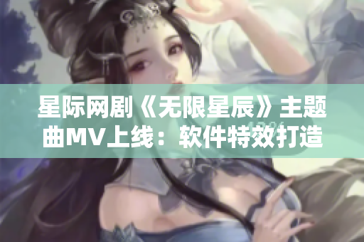 星际网剧《无限星辰》主题曲MV上线：软件特效打造恢弘宇宙风采