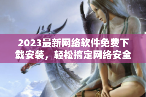 2023最新网络软件免费下载安装，轻松搞定网络安全风险