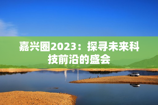 嘉兴圈2023：探寻未来科技前沿的盛会