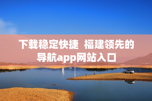 下载稳定快捷  福建领先的导航app网站入口