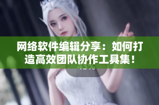 网络软件编辑分享：如何打造高效团队协作工具集！