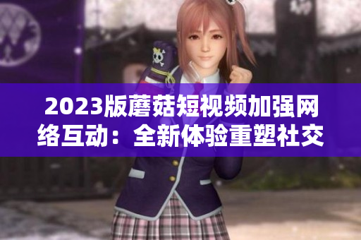 2023版蘑菇短视频加强网络互动：全新体验重塑社交平台