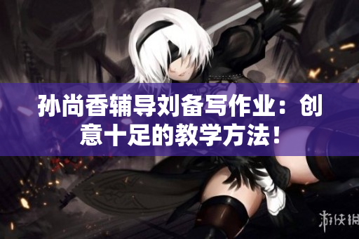 孙尚香辅导刘备写作业：创意十足的教学方法！