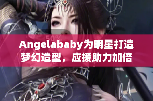 Angelababy为明星打造梦幻造型，应援助力加倍