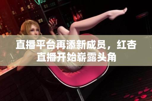 直播平台再添新成员，红杏直播开始崭露头角