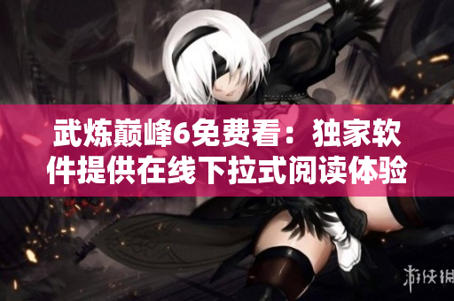武炼巅峰6免费看：独家软件提供在线下拉式阅读体验