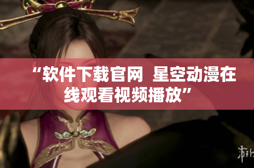 “软件下载官网  星空动漫在线观看视频播放”