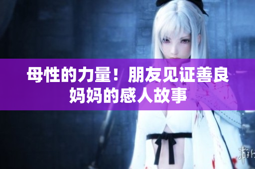 母性的力量！朋友见证善良妈妈的感人故事