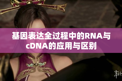 基因表达全过程中的RNA与cDNA的应用与区别