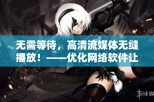 无需等待，高清流媒体无缝播放！——优化网络软件让视频畅享