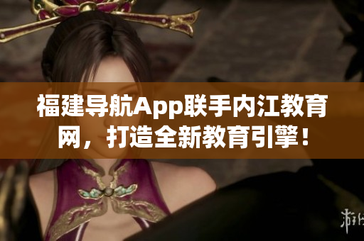 福建导航App联手内江教育网，打造全新教育引擎！