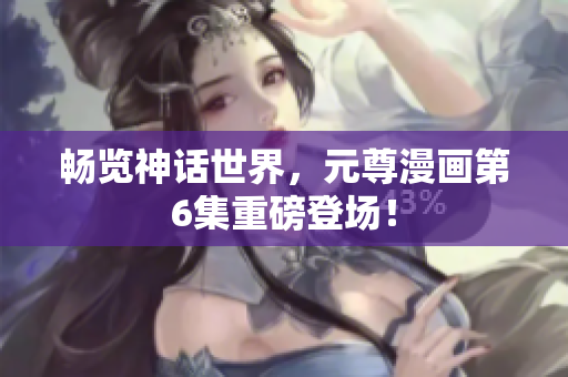 畅览神话世界，元尊漫画第6集重磅登场！