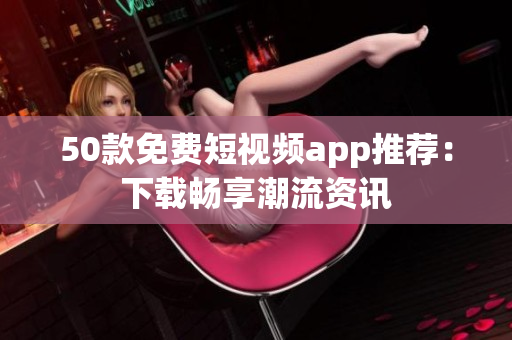 50款免费短视频app推荐：下载畅享潮流资讯