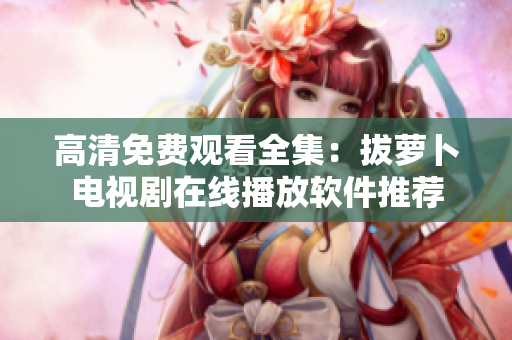 高清免费观看全集：拔萝卜电视剧在线播放软件推荐