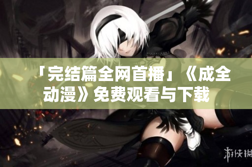 「完结篇全网首播」《成全动漫》免费观看与下载