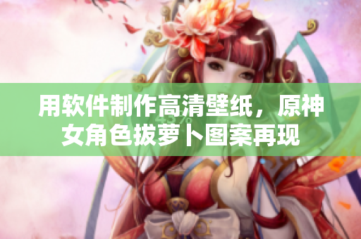 用软件制作高清壁纸，原神女角色拔萝卜图案再现