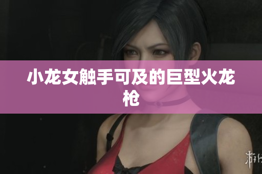 小龙女触手可及的巨型火龙枪