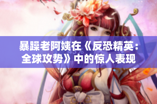 暴躁老阿姨在《反恐精英：全球攻势》中的惊人表现