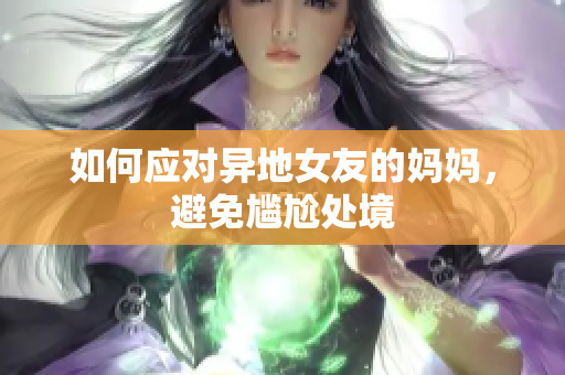 如何应对异地女友的妈妈，避免尴尬处境