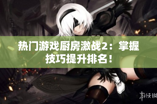 热门游戏厨房激战2：掌握技巧提升排名！