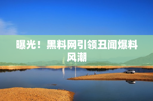 曝光！黑料网引领丑闻爆料风潮