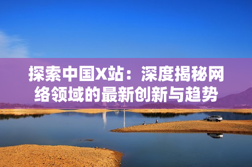 探索中国X站：深度揭秘网络领域的最新创新与趋势