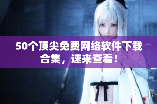 50个顶尖免费网络软件下载合集，速来查看！