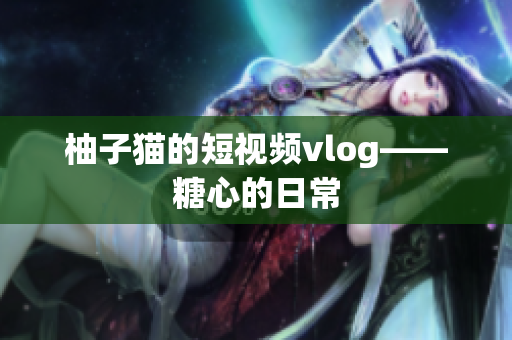 柚子猫的短视频vlog——糖心的日常
