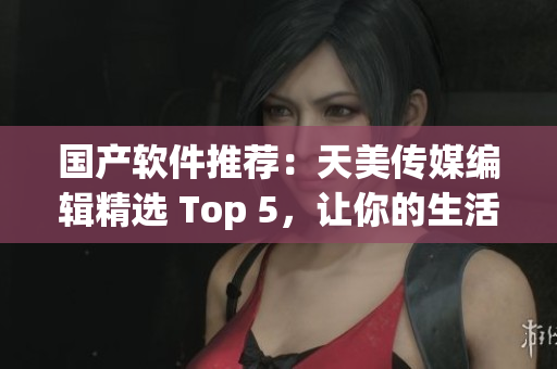 国产软件推荐：天美传媒编辑精选 Top 5，让你的生活更便捷