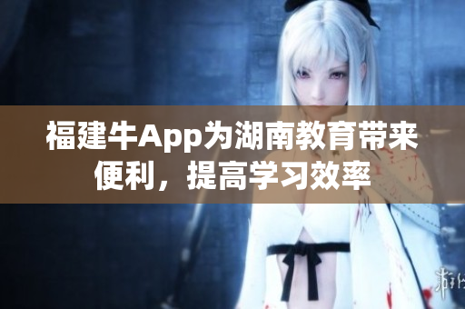 福建牛App为湖南教育带来便利，提高学习效率