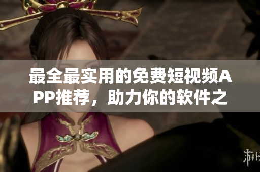 最全最实用的免费短视频APP推荐，助力你的软件之旅！