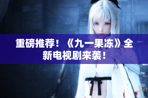 重磅推荐！《九一果冻》全新电视剧来袭！