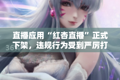 直播应用“红杏直播”正式下架，违规行为受到严厉打击