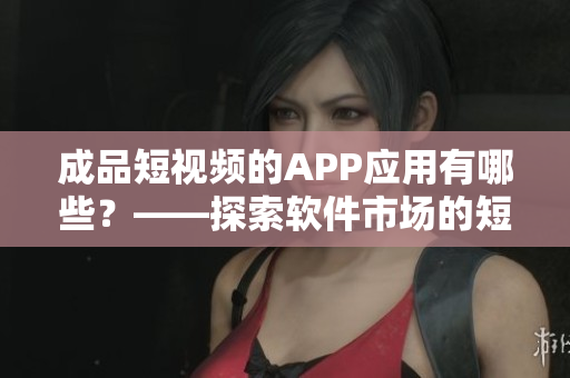 成品短视频的APP应用有哪些？——探索软件市场的短视频APP
