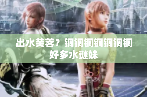出水芙蓉？铜铜铜铜铜铜铜好多水谜妹