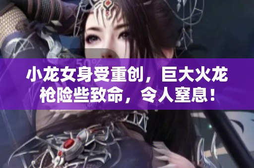 小龙女身受重创，巨大火龙枪险些致命，令人窒息！