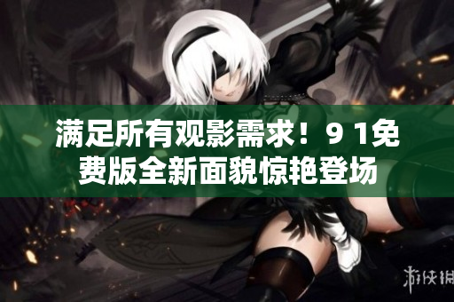 满足所有观影需求！9 1免费版全新面貌惊艳登场