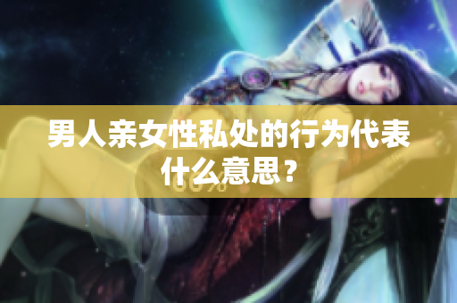 男人亲女性私处的行为代表什么意思？