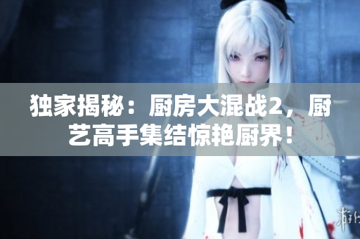 独家揭秘：厨房大混战2，厨艺高手集结惊艳厨界！